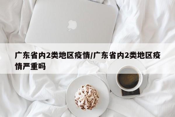 广东省内2类地区疫情/广东省内2类地区疫情严重吗