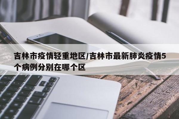 吉林市疫情轻重地区/吉林市最新肺炎疫情5个病例分别在哪个区