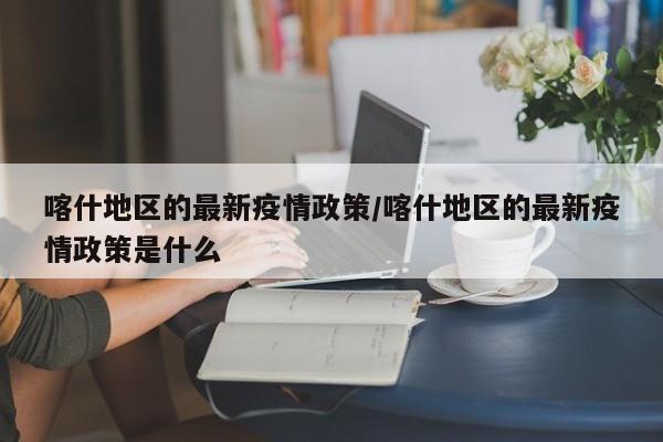 喀什地区的最新疫情政策/喀什地区的最新疫情政策是什么